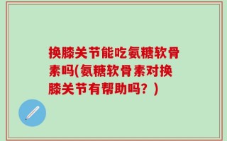 换膝关节能吃氨糖软骨素吗(氨糖软骨素对换膝关节有帮助吗？)