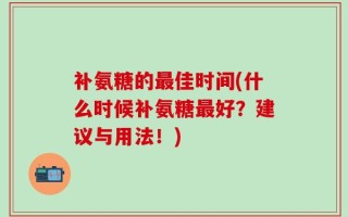 补氨糖的最佳时间(什么时候补氨糖最好？建议与用法！)