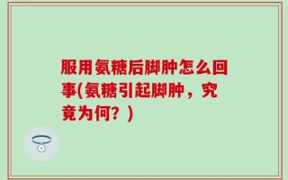服用氨糖后脚肿怎么回事(氨糖引起脚肿，究竟为何？)