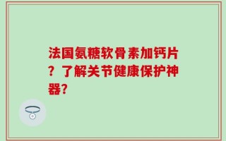 法国氨糖软骨素加钙片？了解关节健康保护神器？