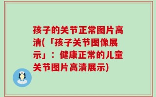 孩子的关节正常图片高清(「孩子关节图像展示」：健康正常的儿童关节图片高清展示)