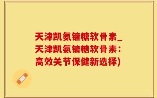 天津凯氨镛糖软骨素_天津凯氨镛糖软骨素：高效关节保健新选择)