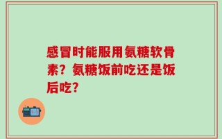 感冒时能服用氨糖软骨素？氨糖饭前吃还是饭后吃？