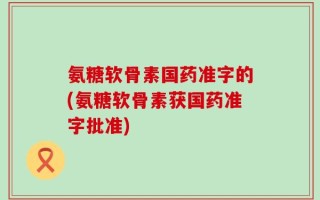 氨糖软骨素国药准字的(氨糖软骨素获国药准字批准)