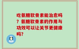 吃氨糖软骨素能治愈吗？氨糖软骨素的作用与功效可以让关节更健康吗？