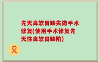 先天鼻软骨缺失做手术修复(使用手术修复先天性鼻软骨缺陷)