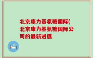 北京康力基氨糖国际(北京康力基氨糖国际公司的最新进展