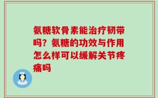 氨糖软骨素能治疗韧带吗？氨糖的功效与作用怎么样可以缓解关节疼痛吗
