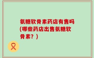 氨糖软骨素药店有售吗(哪些药店出售氨糖软骨素？)