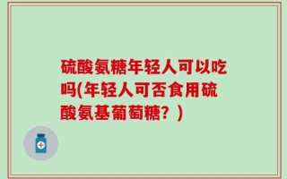 硫酸氨糖年轻人可以吃吗(年轻人可否食用硫酸氨基葡萄糖？)