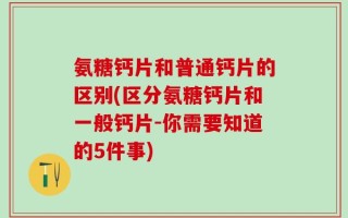 氨糖钙片和普通钙片的区别(区分氨糖钙片和一般钙片-你需要知道的5件事)