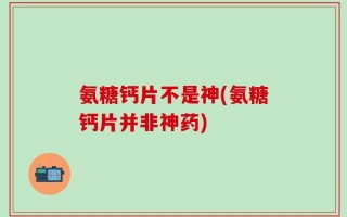 氨糖钙片不是神(氨糖钙片并非神药)