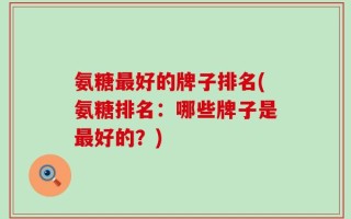 氨糖最好的牌子排名(氨糖排名：哪些牌子是最好的？)
