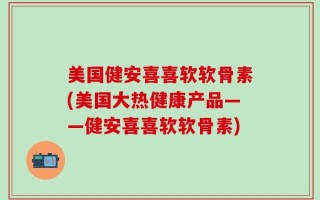 美国健安喜喜软软骨素(美国大热健康产品——健安喜喜软软骨素)