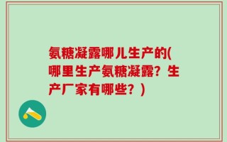 氨糖凝露哪儿生产的(哪里生产氨糖凝露？生产厂家有哪些？)