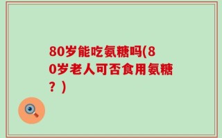 80岁能吃氨糖吗(80岁老人可否食用氨糖？)