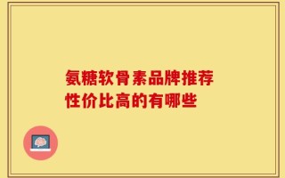 氨糖软骨素品牌推荐 性价比高的有哪些