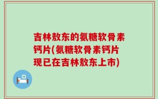 吉林敖东的氨糖软骨素钙片(氨糖软骨素钙片现已在吉林敖东上市)
