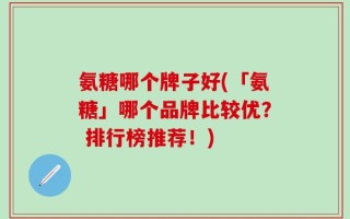 氨糖哪个牌子好(「氨糖」哪个品牌比较优？ 排行榜推荐！)