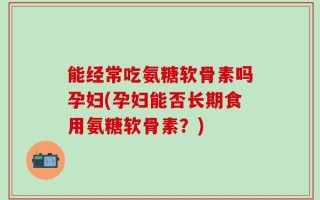 能经常吃氨糖软骨素吗孕妇(孕妇能否长期食用氨糖软骨素？)