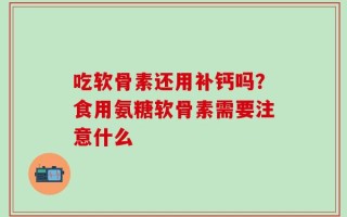 吃软骨素还用补钙吗？食用氨糖软骨素需要注意什么
