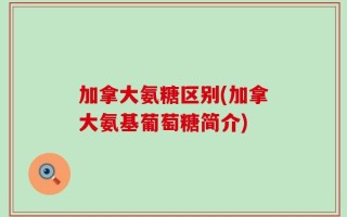 加拿大氨糖区别(加拿大氨基葡萄糖简介)