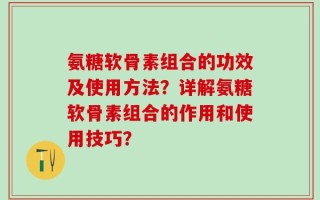 氨糖软骨素组合的功效及使用方法？详解氨糖软骨素组合的作用和使用技巧？