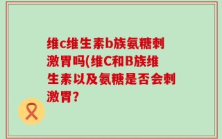 维c维生素b族氨糖刺激胃吗(维C和B族维生素以及氨糖是否会刺激胃？