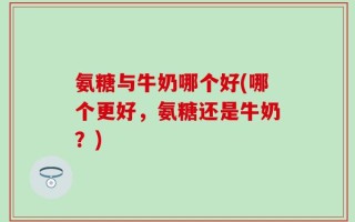 氨糖与牛奶哪个好(哪个更好，氨糖还是牛奶？)