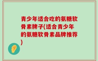 青少年适合吃的氨糖软骨素牌子(适合青少年的氨糖软骨素品牌推荐)