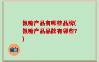 氨糖产品有哪些品牌(氨糖产品品牌有哪些？)