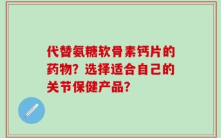 代替氨糖软骨素钙片的药物？选择适合自己的关节保健产品？