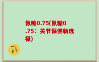 氨糖0.75(氨糖0.75：关节保健新选择)