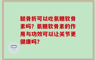 腿骨折可以吃氨糖软骨素吗？氨糖软骨素的作用与功效可以让关节更健康吗？
