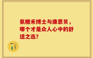 氨糖禾博士与康恩贝，哪个才是众人心中的舒适之选？