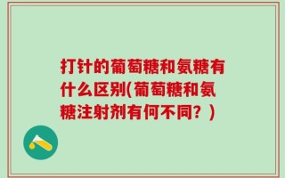 打针的葡萄糖和氨糖有什么区别(葡萄糖和氨糖注射剂有何不同？)