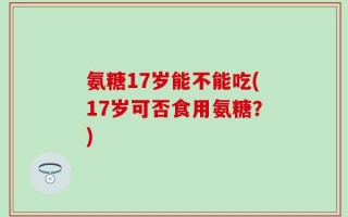 氨糖17岁能不能吃(17岁可否食用氨糖？)