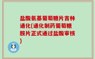 盐酸氨基葡萄糖片吉林通化(通化制药葡萄糖胺片正式通过盐酸审核)