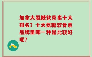 加拿大氨糖软骨素十大排名？十大氨糖软骨素品牌里哪一种是比较好呢？