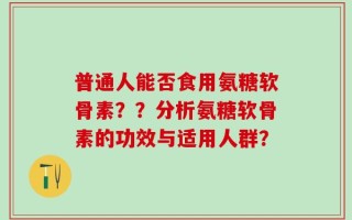 普通人能否食用氨糖软骨素？？分析氨糖软骨素的功效与适用人群？