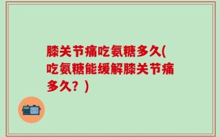 膝关节痛吃氨糖多久(吃氨糖能缓解膝关节痛多久？)