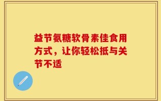 益节氨糖软骨素佳食用方式，让你轻松抵与关节不适