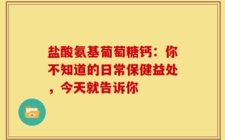 盐酸氨基葡萄糖钙：你不知道的日常保健益处，今天就告诉你