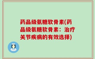 药品级氨糖软骨素(药品级氨糖软骨素：治疗关节疾病的有效选择)