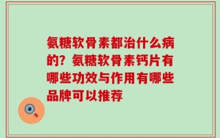 氨糖软骨素都治什么病的？氨糖软骨素钙片有哪些功效与作用有哪些品牌可以推荐