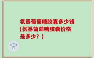 氨基葡萄糖胶囊多少钱(氨基葡萄糖胶囊价格是多少？)