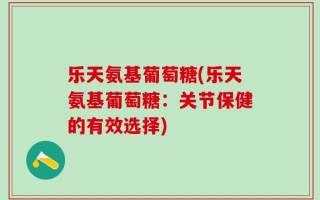 乐天氨基葡萄糖(乐天氨基葡萄糖：关节保健的有效选择)