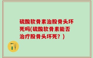硫酸软骨素治股骨头坏死吗(硫酸软骨素能否治疗股骨头坏死？)