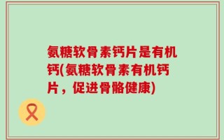 氨糖软骨素钙片是有机钙(氨糖软骨素有机钙片，促进骨骼健康)