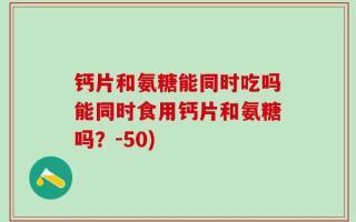 钙片和氨糖能同时吃吗能同时食用钙片和氨糖吗？-50)